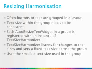 Resizing Harmonisation

• Often buttons or text are grouped in a layout
• Text size within the group needs to be
  consistent
• Each AutoResizeTextWidget in a group is
  registered with an instance of
  TextSizeHarmonizer
• TextSizeHarmonizer listens for changes to text
  sizes and sets a ﬁxed text size across the group
• Uses the smallest text size used in the group
 