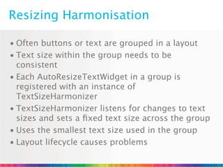 Resizing Harmonisation

• Often buttons or text are grouped in a layout
• Text size within the group needs to be
  consistent
• Each AutoResizeTextWidget in a group is
  registered with an instance of
  TextSizeHarmonizer
• TextSizeHarmonizer listens for changes to text
  sizes and sets a ﬁxed text size across the group
• Uses the smallest text size used in the group
• Layout lifecycle causes problems
 