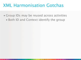XML Harmonisation Gotchas

• Group IDs may be reused across activities
  • Both ID and Context identify the group
 