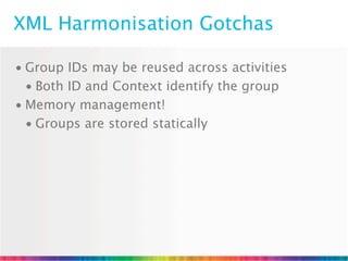 XML Harmonisation Gotchas

• Group IDs may be reused across activities
  • Both ID and Context identify the group
• Memory management!
  • Groups are stored statically
 