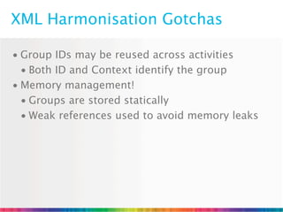 XML Harmonisation Gotchas

• Group IDs may be reused across activities
  • Both ID and Context identify the group
• Memory management!
  • Groups are stored statically
  • Weak references used to avoid memory leaks
 