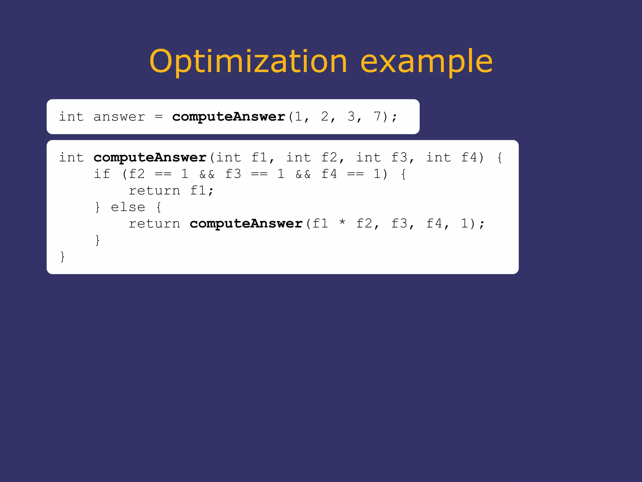 Optimization example
int answer = computeAnswer(1, 2, 3, 7);
int computeAnswer(int f1, int f2, int f3, int f4) {
if (f2 == 1 && f3 == 1 && f4 == 1) {
return f1;
} else {
return computeAnswer(f1 * f2, f3, f4, 1);
}
}
 