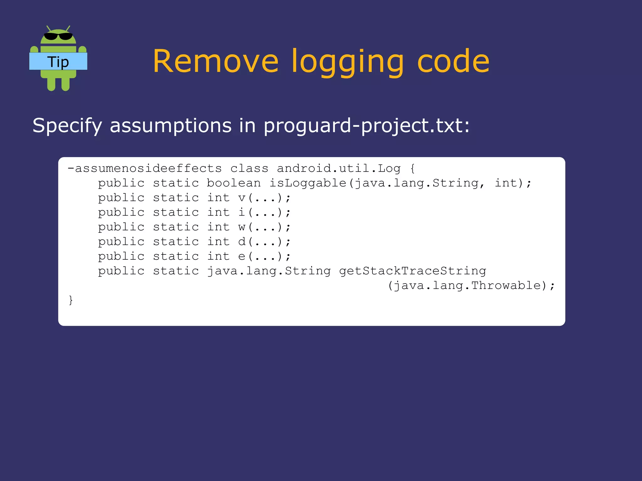 Remove logging code
Specify assumptions in proguard-project.txt:
-assumenosideeffects class android.util.Log {
public static boolean isLoggable(java.lang.String, int);
public static int v(...);
public static int i(...);
public static int w(...);
public static int d(...);
public static int e(...);
public static java.lang.String getStackTraceString
(java.lang.Throwable);
}
Tip
 