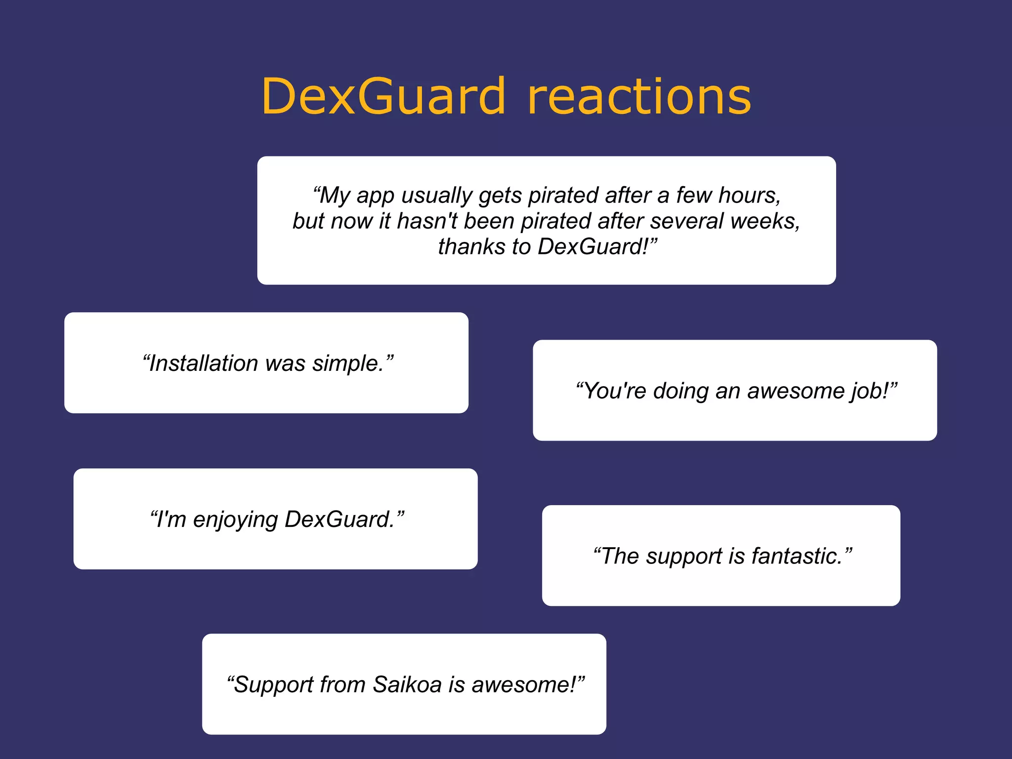 DexGuard reactions
“My app usually gets pirated after a few hours,
but now it hasn't been pirated after several weeks,
thanks to DexGuard!”
“Installation was simple.”
“The support is fantastic.”
“I'm enjoying DexGuard.”
“Support from Saikoa is awesome!”
“You're doing an awesome job!”
 