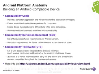 11
COPYRIGHT © 2013 ALCATEL-LUCENT. ALL RIGHTS RESERVED.
• Compatibility Goals
- Provide a consistent application and HW environment to application developers.
- Enable a consistent application experience for consumers.
- Enable device manufacturers to differentiate while being compatible.
- Minimize costs and overhead associated with compatibility.
• Compatibility Definition Document (CDD)
- List of hardware/software requirements per Android version.
- Mandatory requirements for device certification and access to market place.
• Compatibility Test Suite (CTS)
- Set of unit designed to be integrated into the daily workflow
(such as via a continuous build system) of the engineers building a device.
- Its intent is to reveal incompatibilities early on, and ensure that the software
remains compatible throughout the development process.
• More info on http://source.android.com/compatibility/overview.html
Android Platform Anatomy
Building an Android-Compatible Device
 