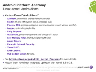 14
COPYRIGHT © 2013 ALCATEL-LUCENT. ALL RIGHTS RESERVED.
• Various Kernel “Androidisms”:
- Ashmem, anonymous shared memory allocator.
- Binder IPC and RMI system (a.k.a. message bus)
- Pmem / ION, process contiguous memory allocator (usually vendor specific).
- Logger, system logging facility.
- Early Suspend
- Wakelocks, power management and “always-off” policy.
- Low Memory Killer, OOM tuning for OOM-Killer.
- Alarm Timers.
- Paranoid Network Security.
- Timed GPIO.
- RAM Console.
- USB Gadget Driver, for ADB.
• See http://elinux.org/Android_Kernel_Features for more details.
• Most of them have been integrated upstream with kernel 3.3 to 3.5.
Android Platform Anatomy
Linux Kernel Androidisms
 