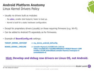 16
COPYRIGHT © 2013 ALCATEL-LUCENT. ALL RIGHTS RESERVED.
• Usually no drivers built as modules:
- No udev, smaller disk footprint, faster to load up.
- Kernel is built for a static hardware configuration.
• Except for proprietary drivers (usually) or those requiring firmware (e.g. Wi-Fi).
• Can be added to Android FS separately as for firmwares.
• Example of BoardConfig.mk settings:
TARGET_KERNEL_DEFCONF := my_device_android_defconfig
BOARD_KERNEL_CMDLINE := console=ttymxc2,115200 init=/init rw
video=mxcfb0:dev=lcd,800x480@60,if=RGB24 fbmem=10M
vmalloc=512M androidboot.console=ttymxc2 maxcpus=4
consoleblank=0
Hint: Develop and debug raw drivers on Linux OS, not Android.
Android Platform Anatomy
Linux Kernel Drivers Policy
 