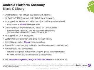18
COPYRIGHT © 2013 ALCATEL-LUCENT. ALL RIGHTS RESERVED.
• Small footprint non-POSIX BSD-licensed C library:
• No System V IPC (to avoid potential deny of services).
• No support for locales and wide chars (i.e. multi-byte characters).
- I18N is done at Dalvik/Application level
• Custom pthread implementation, based on Linux futexes.
- Bundled-in (no –lpthread), with no support for cancellation,
process-shared mutexes and conditional variables.
• No support for C++ exceptions.
• Custom timezone support and DNS resolver library.
• Kernel Logger driver liblog implementation.
• Several functions are just stubs (i.e. runtime weirdness may happen).
• Non standard /etc config files:
- Dynamic user/groups management (no pam, group, passwd or shadow)
- No fstab, no SysV init, no /etc/services or /etc/protocol.
• See ndk/docs/system/libc/OVERVIEW.html for exhaustive list.
Android Platform Anatomy
Bionic C Library
 