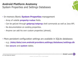 19
COPYRIGHT © 2013 ALCATEL-LUCENT. ALL RIGHTS RESERVED.
• In-memory Bionic System Properties management
- Array of volatile property=value fields.
- Can be get/set through getprop/setprop shell commands as well as Java API.
- No documentation on existing properties.
- Anyone can add his own custom properties (almost).
• More persistent configuration settings are available in SQLite databases:
- e.g: /data/data/com.android.providers.settings/database/settings.db
- See secure and system tables.
Android Platform Anatomy
System Properties and Settings Databases
 