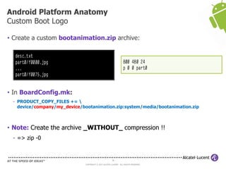 36
COPYRIGHT © 2013 ALCATEL-LUCENT. ALL RIGHTS RESERVED.
• Create a custom bootanimation.zip archive:
• In BoardConfig.mk:
- PRODUCT_COPY_FILES += 
device/company/my_device/bootanimation.zip:system/media/bootanimation.zip
• Note: Create the archive _WITHOUT_ compression !!
- => zip -0
Android Platform Anatomy
Custom Boot Logo
 