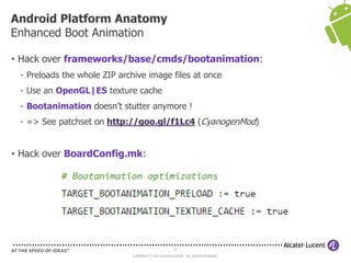 37
COPYRIGHT © 2013 ALCATEL-LUCENT. ALL RIGHTS RESERVED.
• Hack over frameworks/base/cmds/bootanimation:
- Preloads the whole ZIP archive image files at once
- Use an OpenGL|ES texture cache
- Bootanimation doesn’t stutter anymore !
- => See patchset on http://goo.gl/f1Lc4 (CyanogenMod)
• Hack over BoardConfig.mk:
Android Platform Anatomy
Enhanced Boot Animation
 