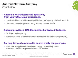 56
COPYRIGHT © 2013 ALCATEL-LUCENT. ALL RIGHTS RESERVED.
• Android SW architecture is ages away
from your GNU/Linux experience.
- Low-level drivers are Linux-compatible but that’s pretty much all about it.
- One need trained experts to bring Android devices to life.
• Android provides a HAL that unifies hardware interfaces.
- Facilitate device porting.
- But terribly lacks of documentation (same goes for the whole platform).
• Porting devices to Android is an extremely complex task.
- But it makes application developers happy by providing them
a (nearly) seamless experience across all devices.
Android Platform Anatomy
Conclusion
 