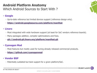 7
COPYRIGHT © 2013 ALCATEL-LUCENT. ALL RIGHTS RESERVED.
• Google
- Up-to-date reference but limited devices support (reference design only).
- https://android.googlesource.com/platform/manifest
• Linaro
- Most integrated with wide hardware support (at least for SoC vendors reference boards).
- Many packages addition, compiler optimizations and fixes.
- git://android.git.linaro.org/platform/manifest.git
• Cyanogen Mod
- Most features but mostly used for tuning already released commercial products.
- https://github.com/cyanogenmod
• Vendor BSP
- Potentially outdated but best support for a given platform/SoC.
Android Platform Anatomy
Which Android Sources to Start With ?
 