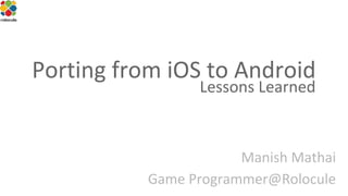 Porting from iOS to Android
Lessons Learned

Manish Mathai
Game Programmer@Rolocule

 