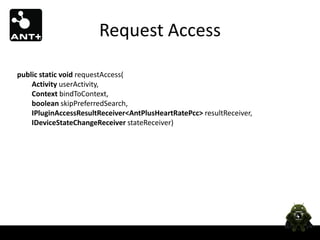 Request Access

public static void requestAccess(
    Activity userActivity,
    Context bindToContext,
    boolean skipPreferredSearch,
    IPluginAccessResultReceiver<AntPlusHeartRatePcc> resultReceiver,
    IDeviceStateChangeReceiver stateReceiver)
 