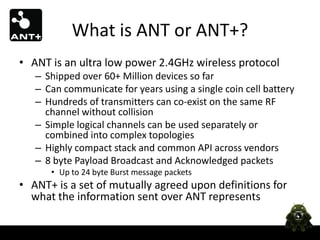 What is ANT or ANT+?
• ANT is an ultra low power 2.4GHz wireless protocol
   – Shipped over 60+ Million devices so far
   – Can communicate for years using a single coin cell battery
   – Hundreds of transmitters can co-exist on the same RF
     channel without collision
   – Simple logical channels can be used separately or
     combined into complex topologies
   – Highly compact stack and common API across vendors
   – 8 byte Payload Broadcast and Acknowledged packets
      • Up to 24 byte Burst message packets
• ANT+ is a set of mutually agreed upon definitions for
  what the information sent over ANT represents
 