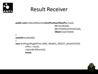 Result Receiver

public void onResultReceived(AntPlusHeartRatePcc result,
                                     int resultCode,
                                     int initialDeviceStateCode,
                                     Object asyncState)
{
switch(resultCode)
{
case AntPluginMsgDefines.MSG_REQACC_RESULT_whatSUCCESS:
          hrPcc = result;
          subscribeToEvents();
          break;
 