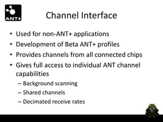Channel Interface
•   Used for non-ANT+ applications
•   Development of Beta ANT+ profiles
•   Provides channels from all connected chips
•   Gives full access to individual ANT channel
    capabilities
    – Background scanning
    – Shared channels
    – Decimated receive rates
 