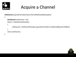 Acquire a Channel
AntChannel acquireChannel() throws ChannelNotAvailableException
{
   AntChannel antChannel = null;
   if(null != mAntChannelProvider)
   {
            antChannel = AntChannelProvider.acquireChannel(this, PredefinedNetwork.PUBLIC);
   }
   return antChannel;
}
 