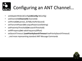 Configuring an ANT Channel…
•   setAdapterWideLibConfig(LibConfig libConfig)
•   setChannelId(ChannelId channelId)
•   setPeriod(int period_32768unitsPerSecond)
•   setTransmitPower(int outputPowerLevelSetting)
•   setProximityThreshold(int searchThreshold)
•   setRfFreqency(int radioFrequencyOffset)
•   setSearchTimeout (LowPrioritySearchTimeout lowPrioritySearchTimeout)
•   …and more representing standard ANT Message Commands
 