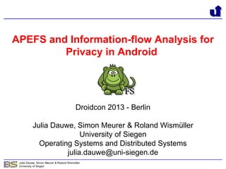 Julia Dauwe, Simon Meurer & Roland Wismüller
University of Siegen
APEFS and Information-flow Analysis for
Privacy in Android
Droidcon 2013 - Berlin
Julia Dauwe, Simon Meurer & Roland Wismüller
University of Siegen
Operating Systems and Distributed Systems
julia.dauwe@uni-siegen.de
 