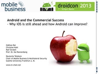 ……...
Android and the Commercial Success
- Why iOS is still ahead and how Android can improve?
Gökhan Bal
Christian Kahl
Ralf Strobel
Prof. Dr. Kai Rannenberg
Deutsche Telekom
Chair of Mobile Business & Multilateral Security
Goethe University Frankfurt a. M.
www.m-chair.net
 