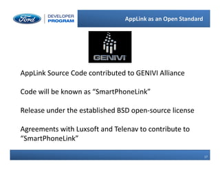 17
17
AppLink as an Open Standard
AppLink Source Code contributed to GENIVI Alliance
Code will be known as “SmartPhoneLink”
Release under the established BSD open-source license
Agreements with Luxsoft and Telenav to contribute to
“SmartPhoneLink”
 