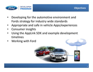 2
2
Objectives
• Developing for the automotive environment and
Fords strategy for industry wide standards
• Appropriate and safe in vehicle Apps/experiences
• Consumer insights
• Using the AppLink SDK and example development
timelines
• Working with Ford
 