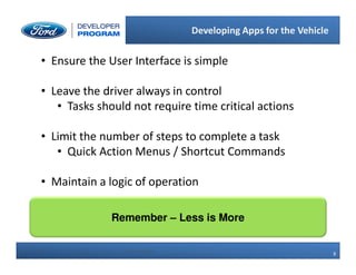 8
8
Developing Apps for the Vehicle
8 Ford Confidential
• Ensure the User Interface is simple
• Leave the driver always in control
• Tasks should not require time critical actions
• Limit the number of steps to complete a task
• Quick Action Menus / Shortcut Commands
• Maintain a logic of operation
Remember – Less is More
 