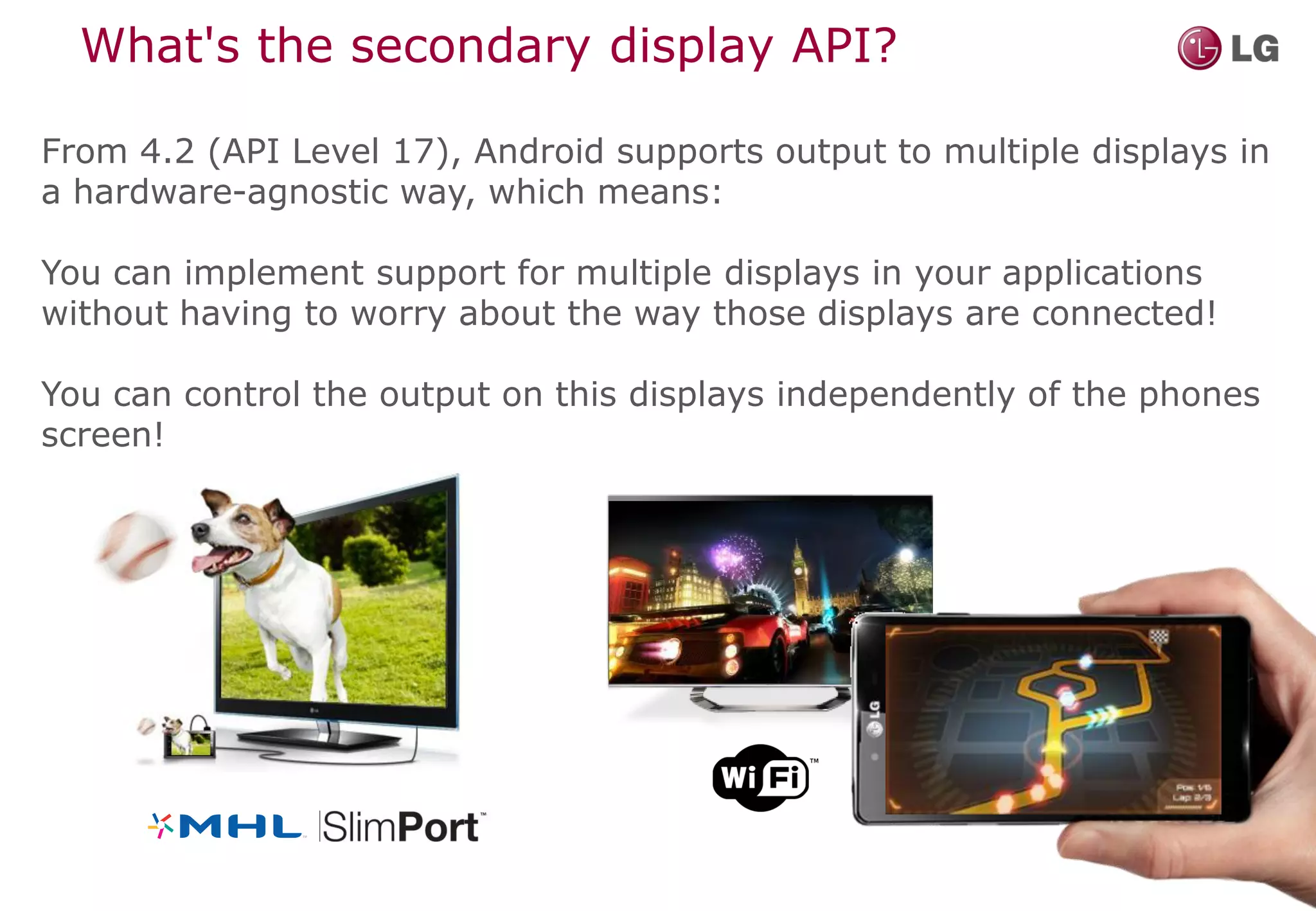 What's the secondary display API?

From 4.2 (API Level 17), Android supports output to multiple displays in
a hardware-agnostic way, which means:

You can implement support for multiple displays in your applications
without having to worry about the way those displays are connected!

You can control the output on this displays independently of the phones
screen!
 