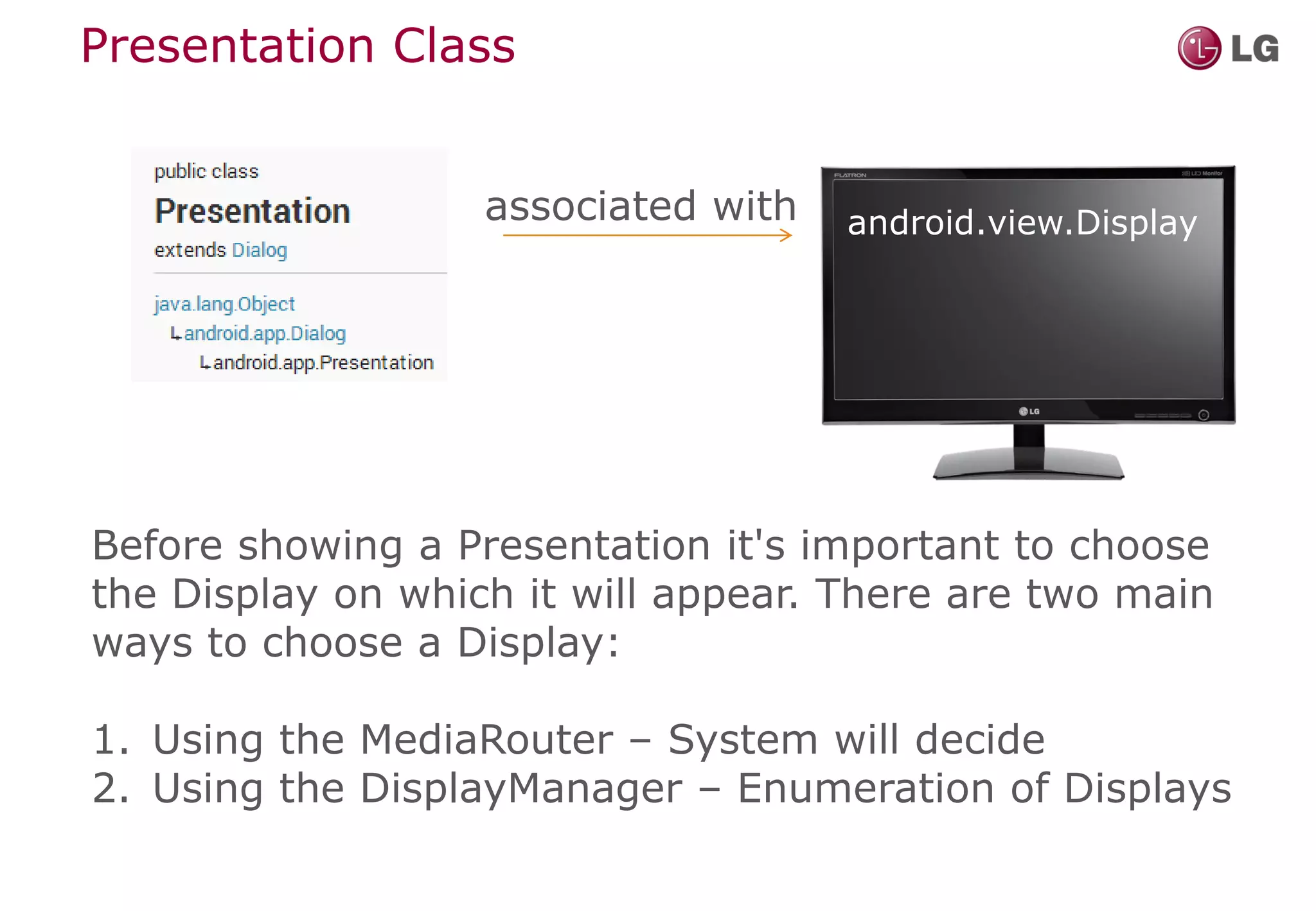 Presentation Class


                   associated with   android.view.Display




Before showing a Presentation it's important to choose
the Display on which it will appear. There are two main
ways to choose a Display:

1. Using the MediaRouter – System will decide
2. Using the DisplayManager – Enumeration of Displays
 