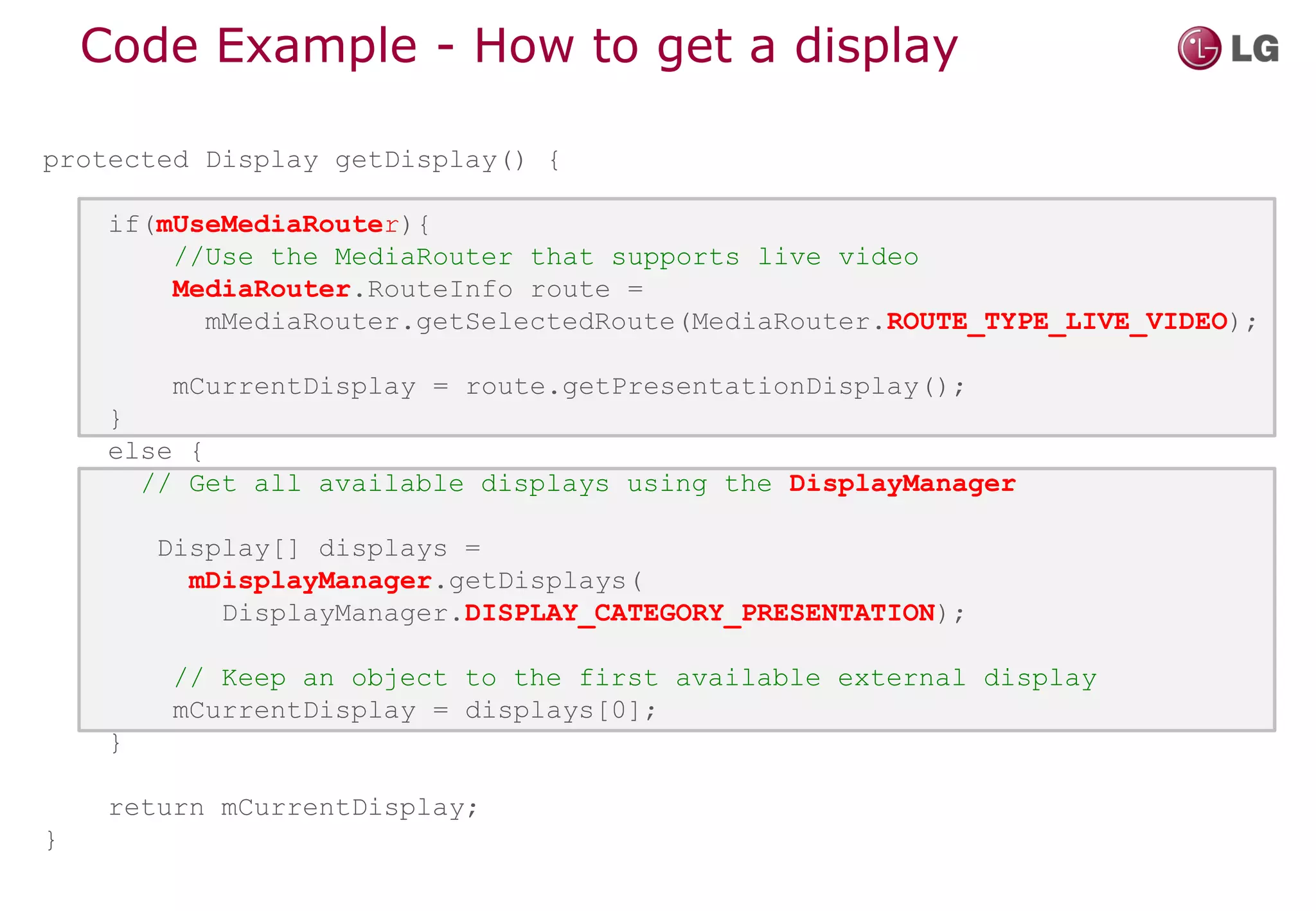 Code Example - How to get a display

protected Display getDisplay() {

     if(mUseMediaRouter){
         //Use the MediaRouter that supports live video
         MediaRouter.RouteInfo route =
           mMediaRouter.getSelectedRoute(MediaRouter.ROUTE_TYPE_LIVE_VIDEO);

          mCurrentDisplay = route.getPresentationDisplay();
     }
     else {
       // Get all available displays using the DisplayManager

         Display[] displays =
           mDisplayManager.getDisplays(
             DisplayManager.DISPLAY_CATEGORY_PRESENTATION);

          // Keep an object to the first available external display
          mCurrentDisplay = displays[0];
     }

     return mCurrentDisplay;
}
 