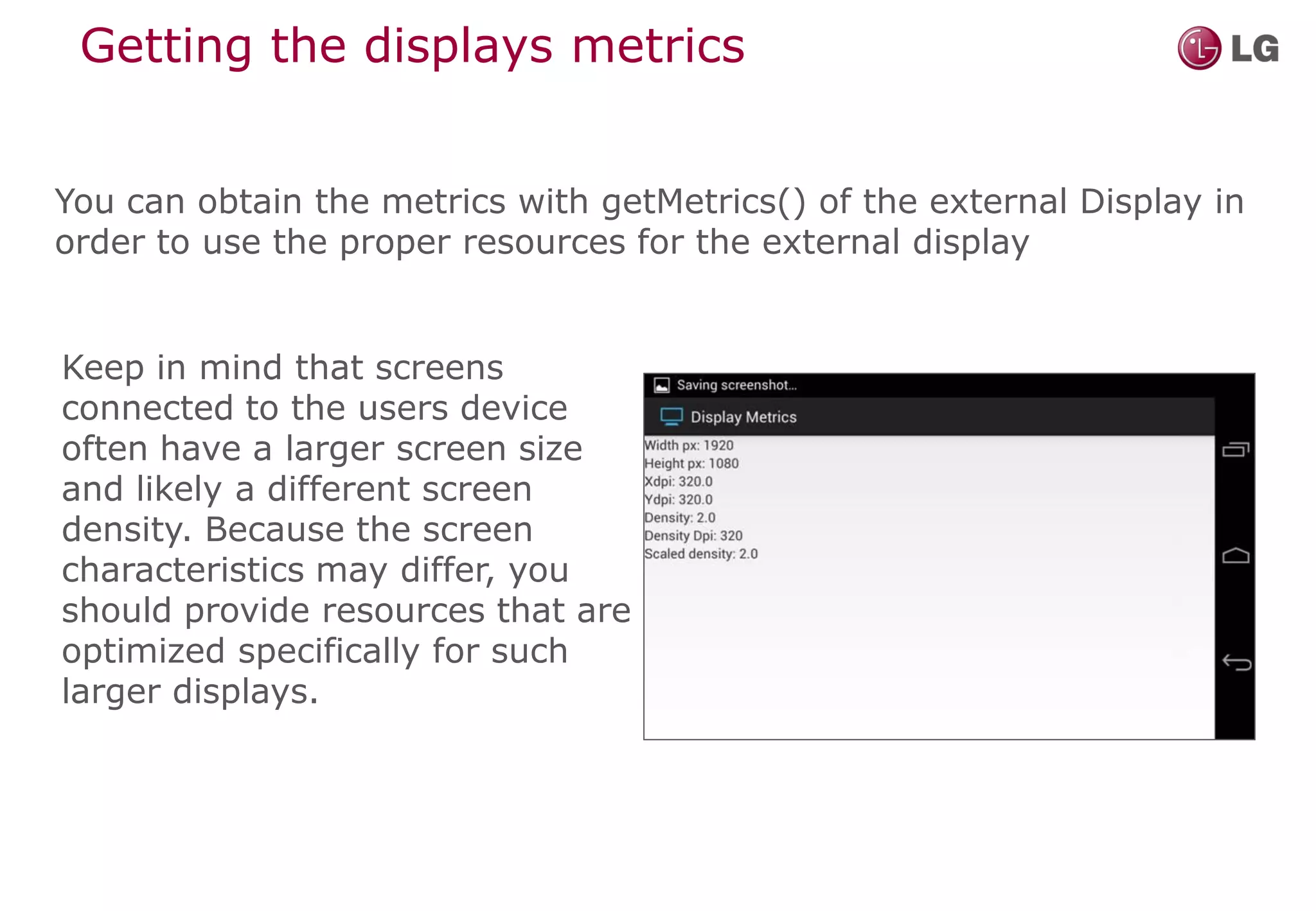 Getting the displays metrics


You can obtain the metrics with getMetrics() of the external Display in
order to use the proper resources for the external display


Keep in mind that screens
connected to the users device
often have a larger screen size
and likely a different screen
density. Because the screen
characteristics may differ, you
should provide resources that are
optimized specifically for such
larger displays.
 