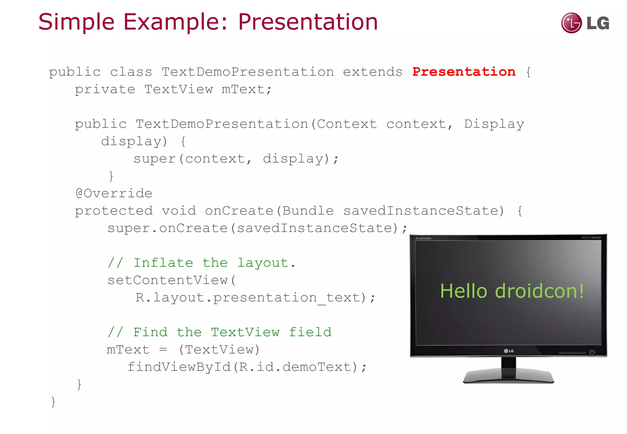 Simple Example: Presentation

public class TextDemoPresentation extends Presentation {
   private TextView mText;

    public TextDemoPresentation(Context context, Display
       display) {
           super(context, display);
        }
    @Override
    protected void onCreate(Bundle savedInstanceState) {
        super.onCreate(savedInstanceState);

        // Inflate the layout.
        setContentView(
           R.layout.presentation_text);       Hello droidcon!
        // Find the TextView field
        mText = (TextView)
          findViewById(R.id.demoText);
    }
}
 