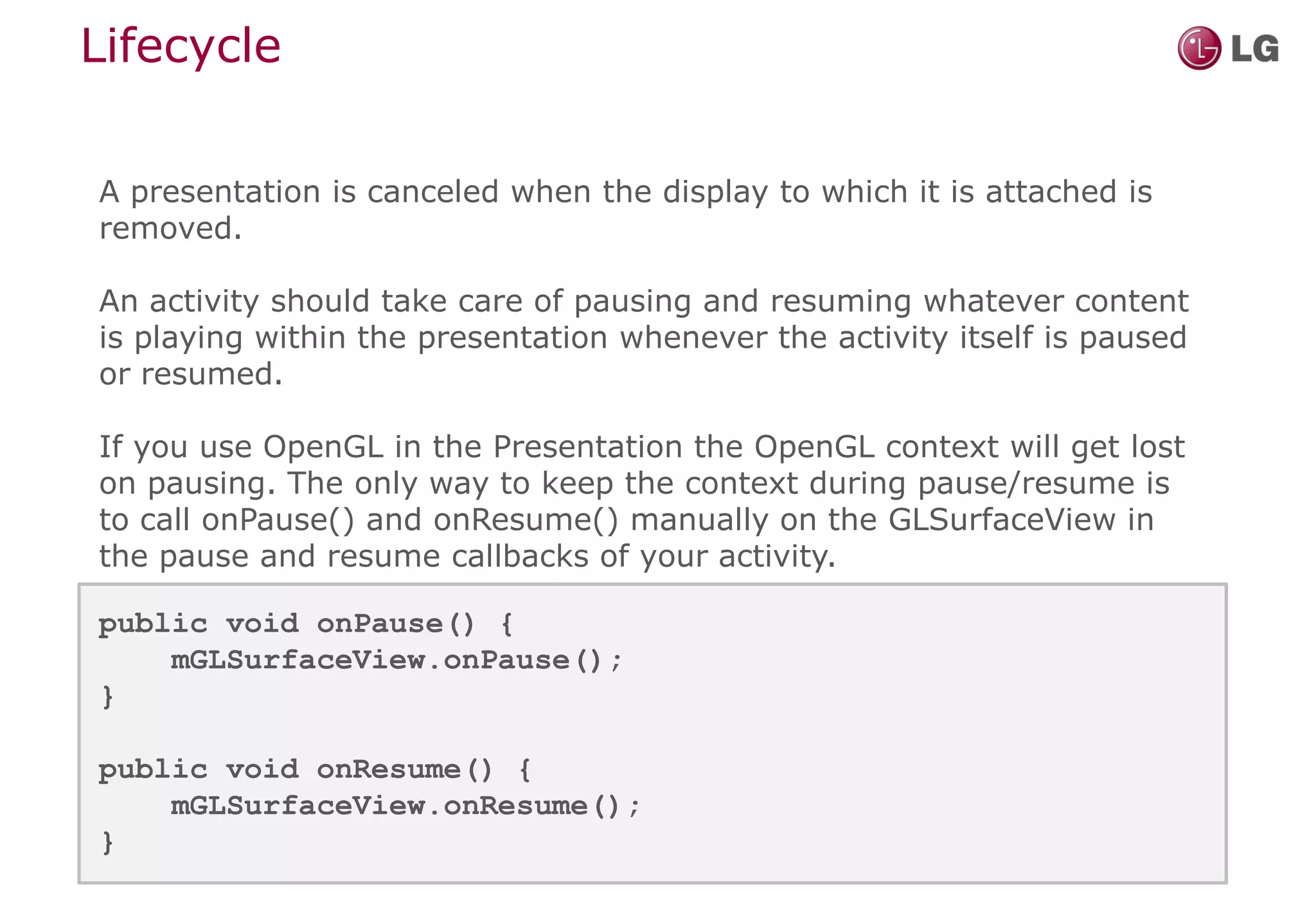 Lifecycle

A presentation is canceled when the display to which it is attached is
removed.

An activity should take care of pausing and resuming whatever content
is playing within the presentation whenever the activity itself is paused
or resumed.

If you use OpenGL in the Presentation the OpenGL context will get lost
on pausing. The only way to keep the context during pause/resume is
to call onPause() and onResume() manually on the GLSurfaceView in
the pause and resume callbacks of your activity.

public void onPause() {
    mGLSurfaceView.onPause();
}

public void onResume() {
    mGLSurfaceView.onResume();
}
 
