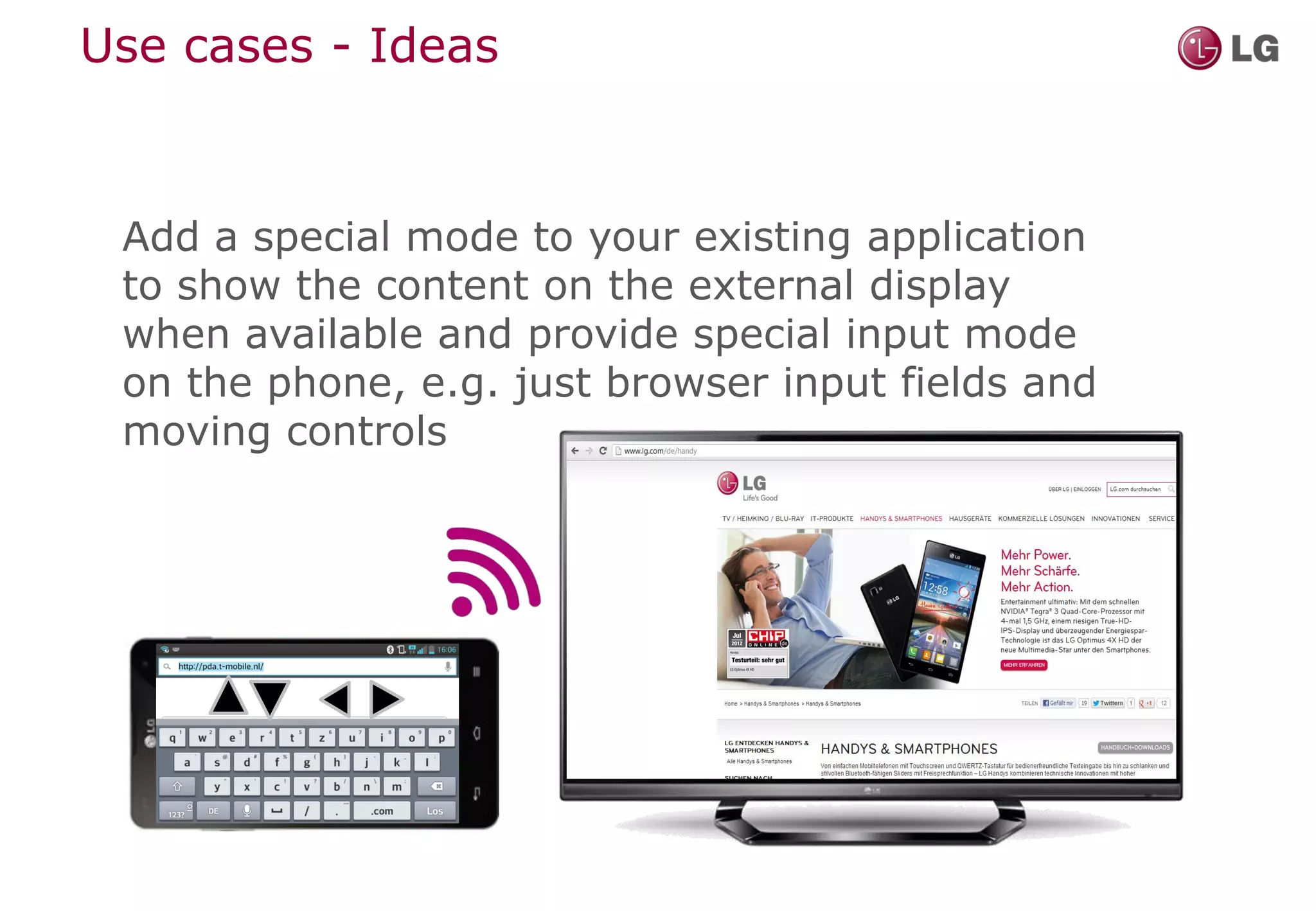 Use cases - Ideas



 Add a special mode to your existing application
 to show the content on the external display
 when available and provide special input mode
 on the phone, e.g. just browser input fields and
 moving controls
 