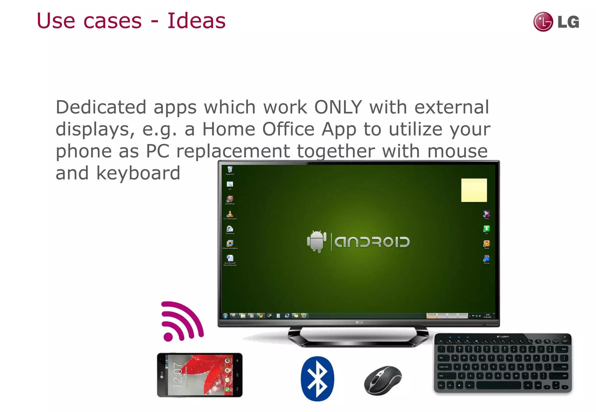 Use cases - Ideas



 Dedicated apps which work ONLY with external
 displays, e.g. a Home Office App to utilize your
 phone as PC replacement together with mouse
 and keyboard
 