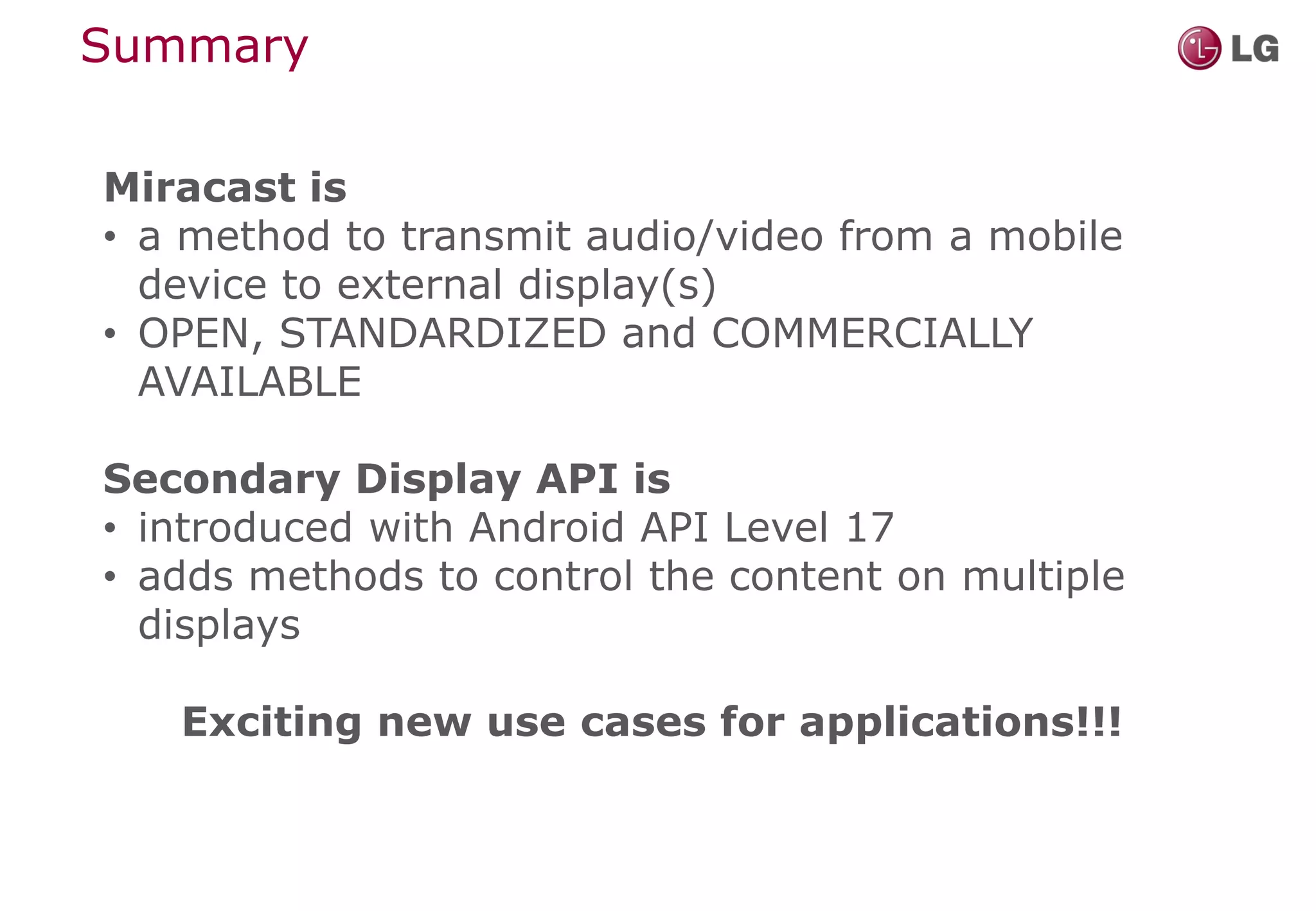 Summary

Miracast is
• a method to transmit audio/video from a mobile
  device to external display(s)
• OPEN, STANDARDIZED and COMMERCIALLY
  AVAILABLE

Secondary Display API is
• introduced with Android API Level 17
• adds methods to control the content on multiple
  displays

   Exciting new use cases for applications!!!
 