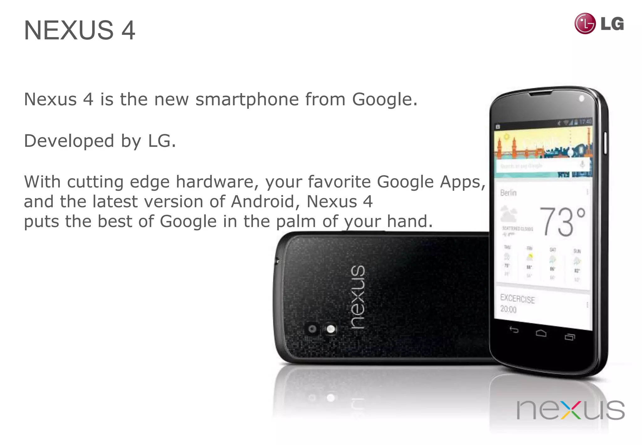 NEXUS 4

Nexus 4 is the new smartphone from Google.

Developed by LG.

With cutting edge hardware, your favorite Google Apps,
and the latest version of Android, Nexus 4
puts the best of Google in the palm of your hand.
 