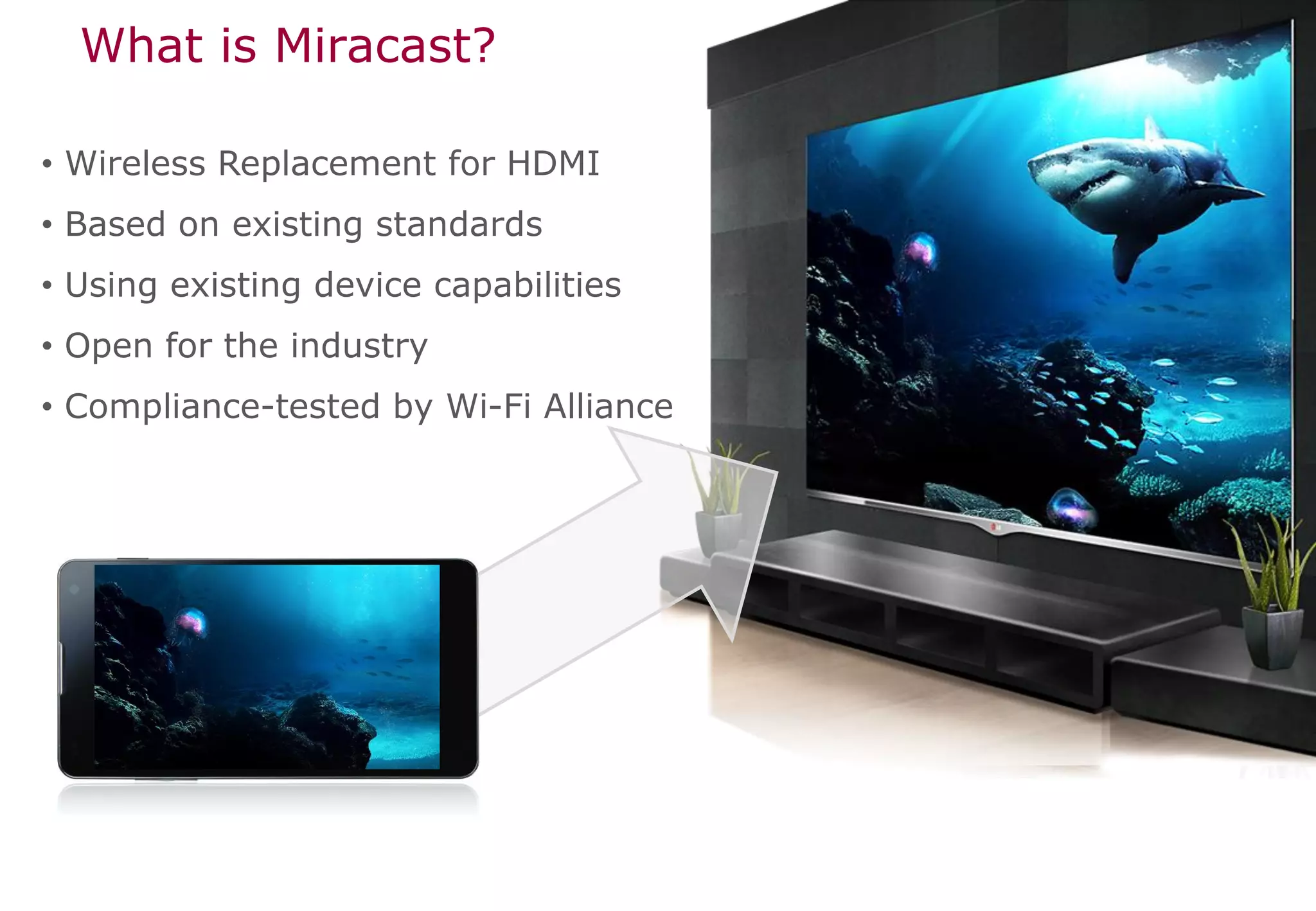 What is Miracast?

• Wireless Replacement for HDMI
• Based on existing standards
• Using existing device capabilities
• Open for the industry
• Compliance-tested by Wi-Fi Alliance
 