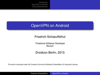 Introduction
                               OpenVPN on Android
                               Concluding Remarks




                              OpenVPN on Android

                                   Friedrich Schaeuffelhut

                                    Freelance Software Developer
                                              Munich


                                    Droidcon Berlin, 2013


This work is licensed under the Creative Commons Attribution-ShareAlike 3.0 Unported License.




                              Friedrich Schaeuffelhut      OpenVPN on Android
 