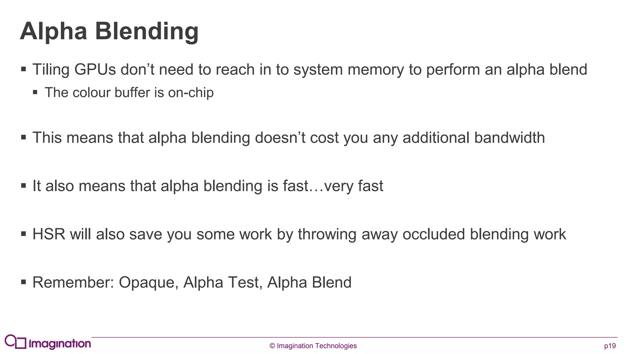 © Imagination Technologies p19
Alpha Blending
 Tiling GPUs don’t need to reach in to system memory to perform an alpha blend
 The colour buffer is on-chip
 This means that alpha blending doesn’t cost you any additional bandwidth
 It also means that alpha blending is fast…very fast
 HSR will also save you some work by throwing away occluded blending work
 Remember: Opaque, Alpha Test, Alpha Blend
 
