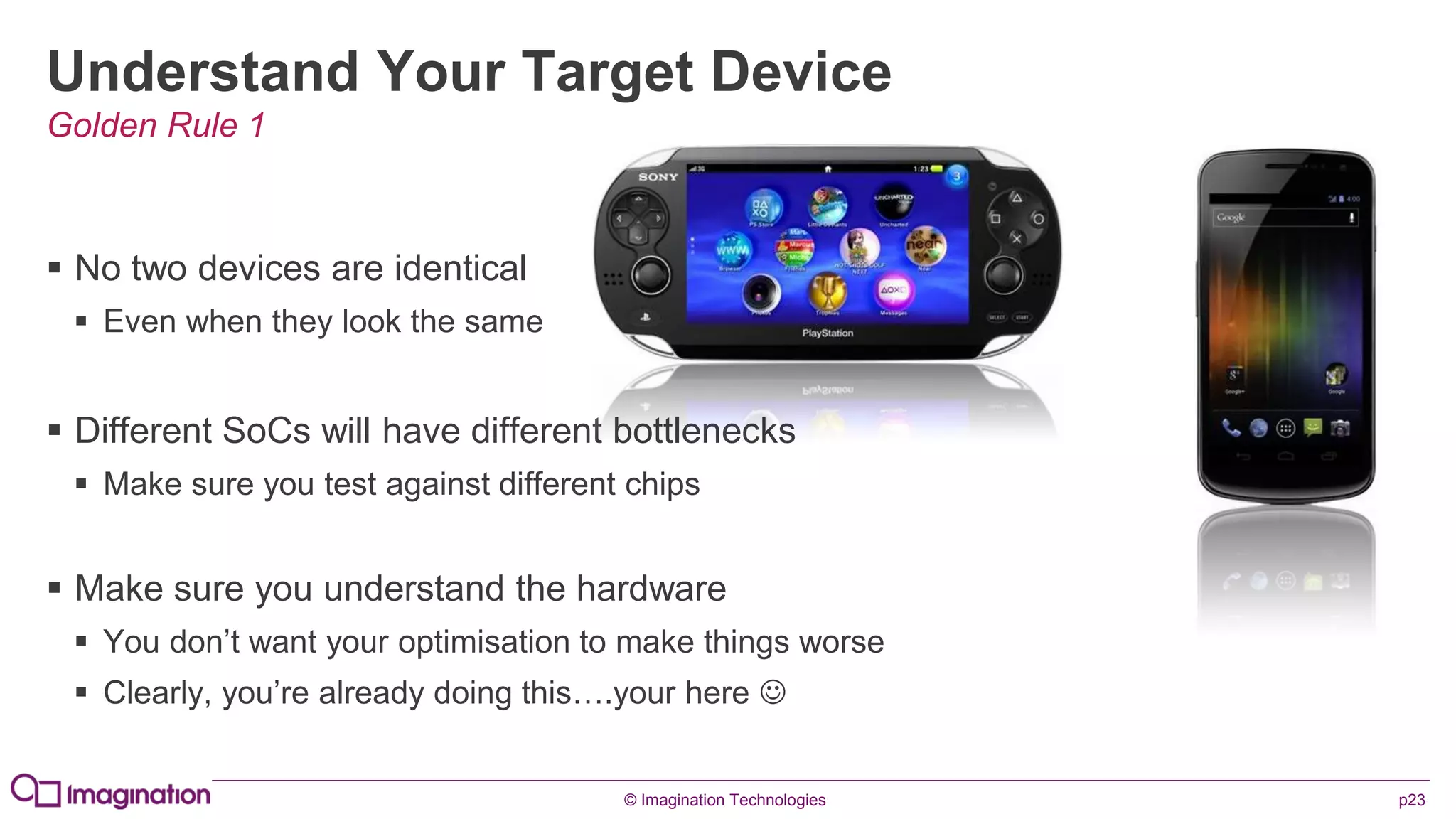 © Imagination Technologies p23
Understand Your Target Device
 No two devices are identical
 Even when they look the same
 Different SoCs will have different bottlenecks
 Make sure you test against different chips
 Make sure you understand the hardware
 You don’t want your optimisation to make things worse
 Clearly, you’re already doing this….your here 
Golden Rule 1
 