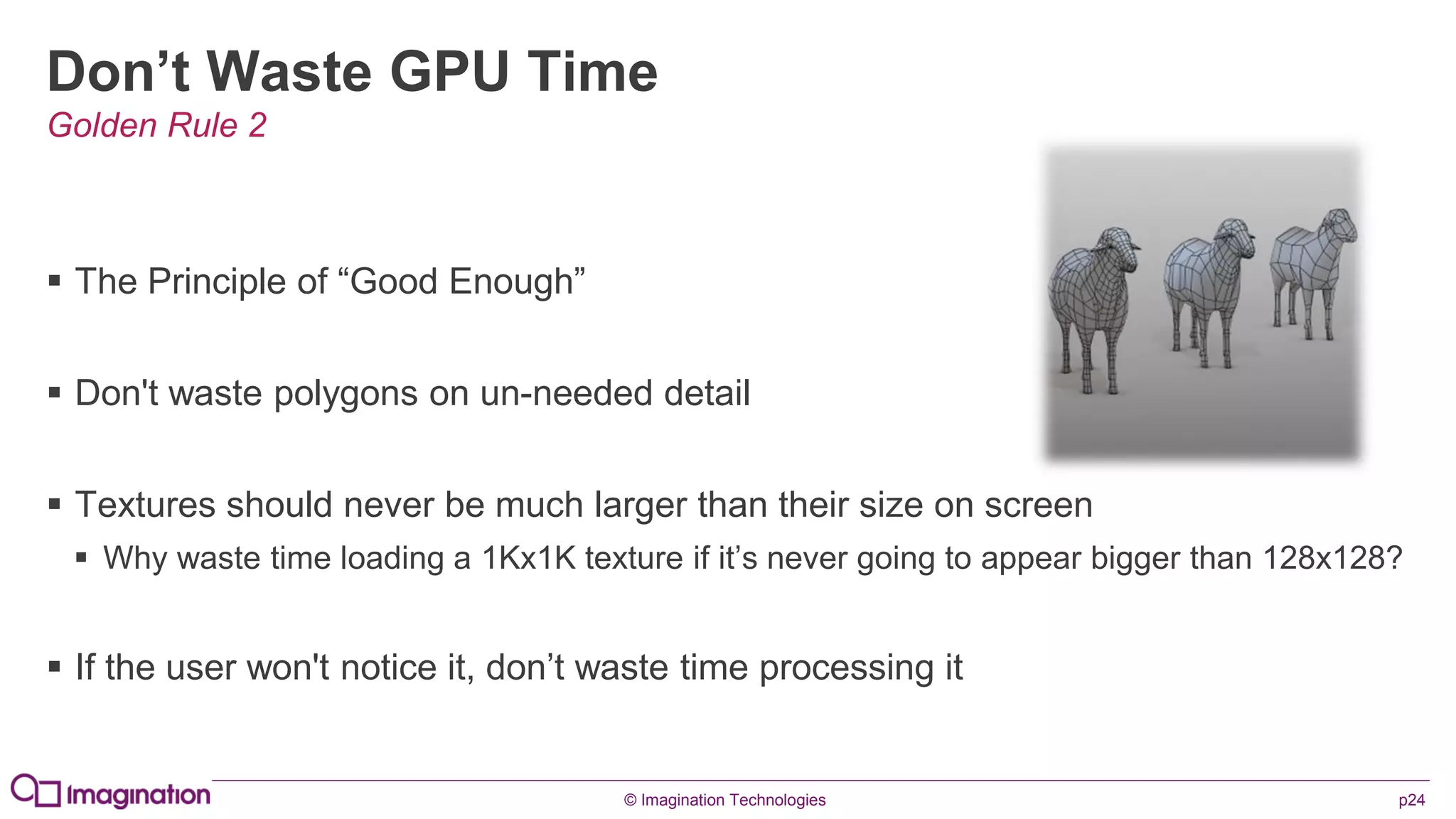 © Imagination Technologies p24
Don’t Waste GPU Time
 The Principle of “Good Enough”
 Don't waste polygons on un-needed detail
 Textures should never be much larger than their size on screen
 Why waste time loading a 1Kx1K texture if it’s never going to appear bigger than 128x128?
 If the user won't notice it, don’t waste time processing it
Golden Rule 2
 