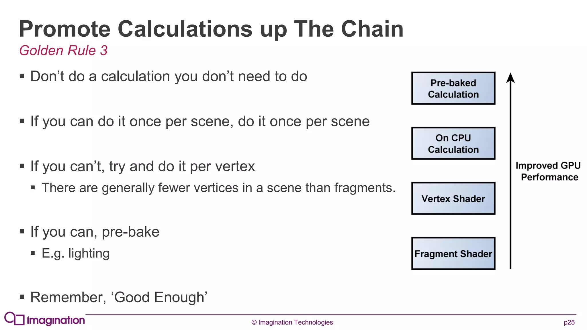 © Imagination Technologies p25
Promote Calculations up The Chain
 Don’t do a calculation you don’t need to do
 If you can do it once per scene, do it once per scene
 If you can’t, try and do it per vertex
 There are generally fewer vertices in a scene than fragments.
 If you can, pre-bake
 E.g. lighting
 Remember, ‘Good Enough’
Golden Rule 3
 