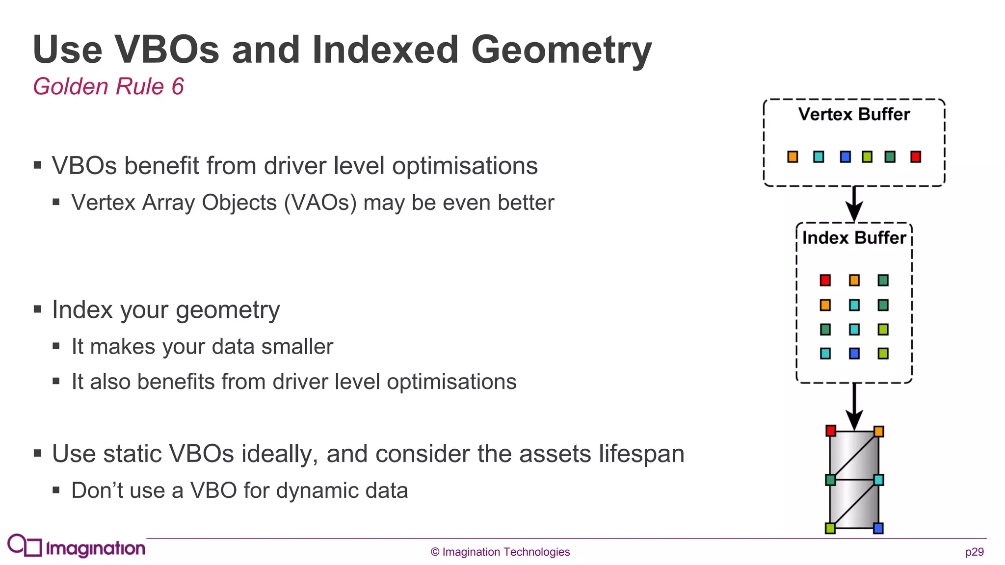 © Imagination Technologies p29
Use VBOs and Indexed Geometry
 VBOs benefit from driver level optimisations
 Vertex Array Objects (VAOs) may be even better
 Index your geometry
 It makes your data smaller
 It also benefits from driver level optimisations
 Use static VBOs ideally, and consider the assets lifespan
 Don’t use a VBO for dynamic data
Golden Rule 6
 