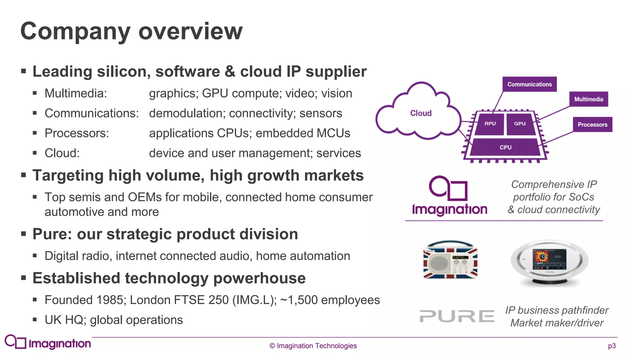 © Imagination Technologies p3
Company overview
 Leading silicon, software & cloud IP supplier
 Multimedia: graphics; GPU compute; video; vision
 Communications: demodulation; connectivity; sensors
 Processors: applications CPUs; embedded MCUs
 Cloud: device and user management; services
 Targeting high volume, high growth markets
 Top semis and OEMs for mobile, connected home consumer
automotive and more
 Pure: our strategic product division
 Digital radio, internet connected audio, home automation
 Established technology powerhouse
 Founded 1985; London FTSE 250 (IMG.L); ~1,500 employees
 UK HQ; global operations
Comprehensive IP
portfolio for SoCs
& cloud connectivity
IP business pathfinder
Market maker/driver
 