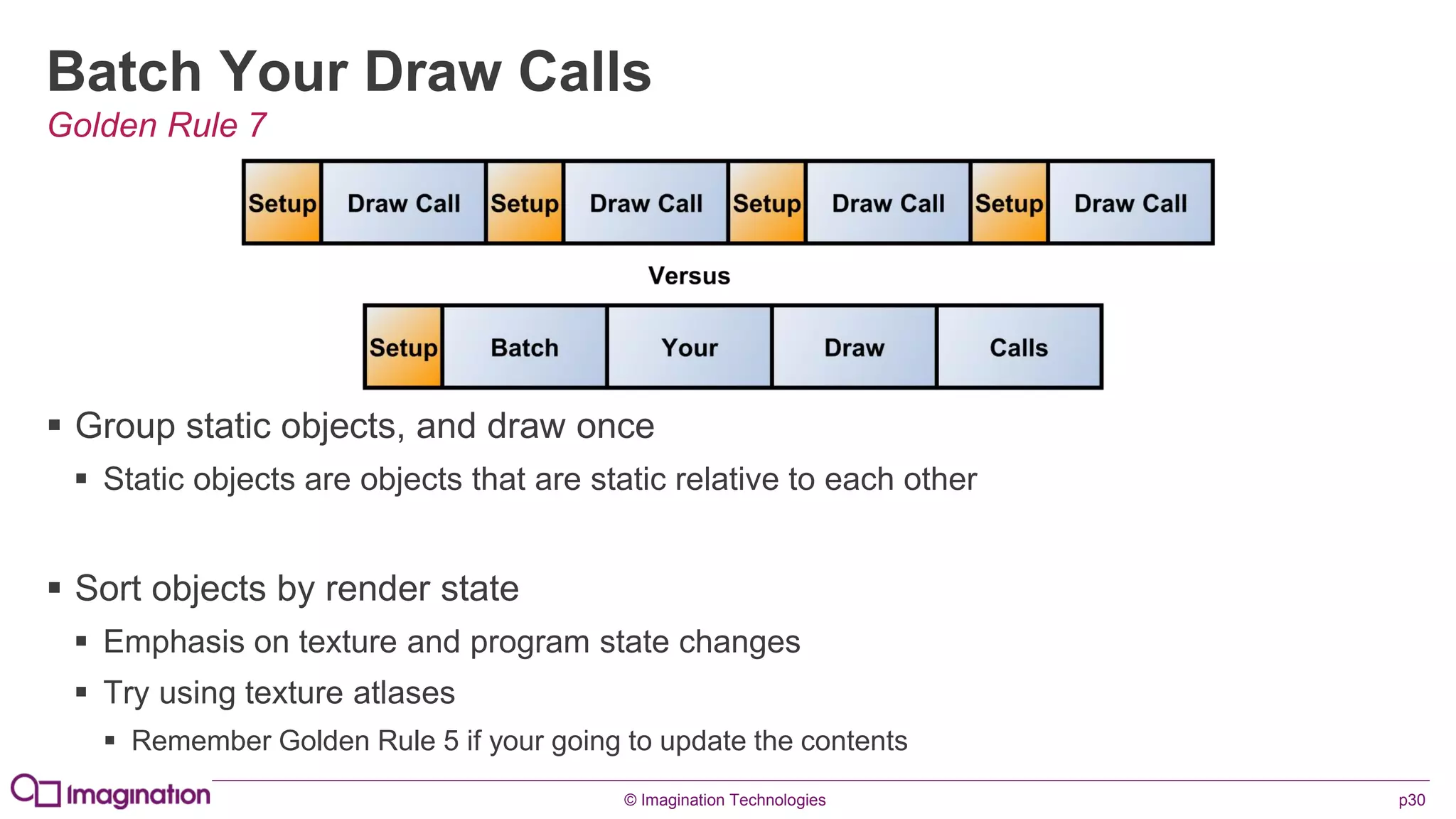 © Imagination Technologies p30
Batch Your Draw Calls
 Group static objects, and draw once
 Static objects are objects that are static relative to each other
 Sort objects by render state
 Emphasis on texture and program state changes
 Try using texture atlases
 Remember Golden Rule 5 if your going to update the contents
Golden Rule 7
 