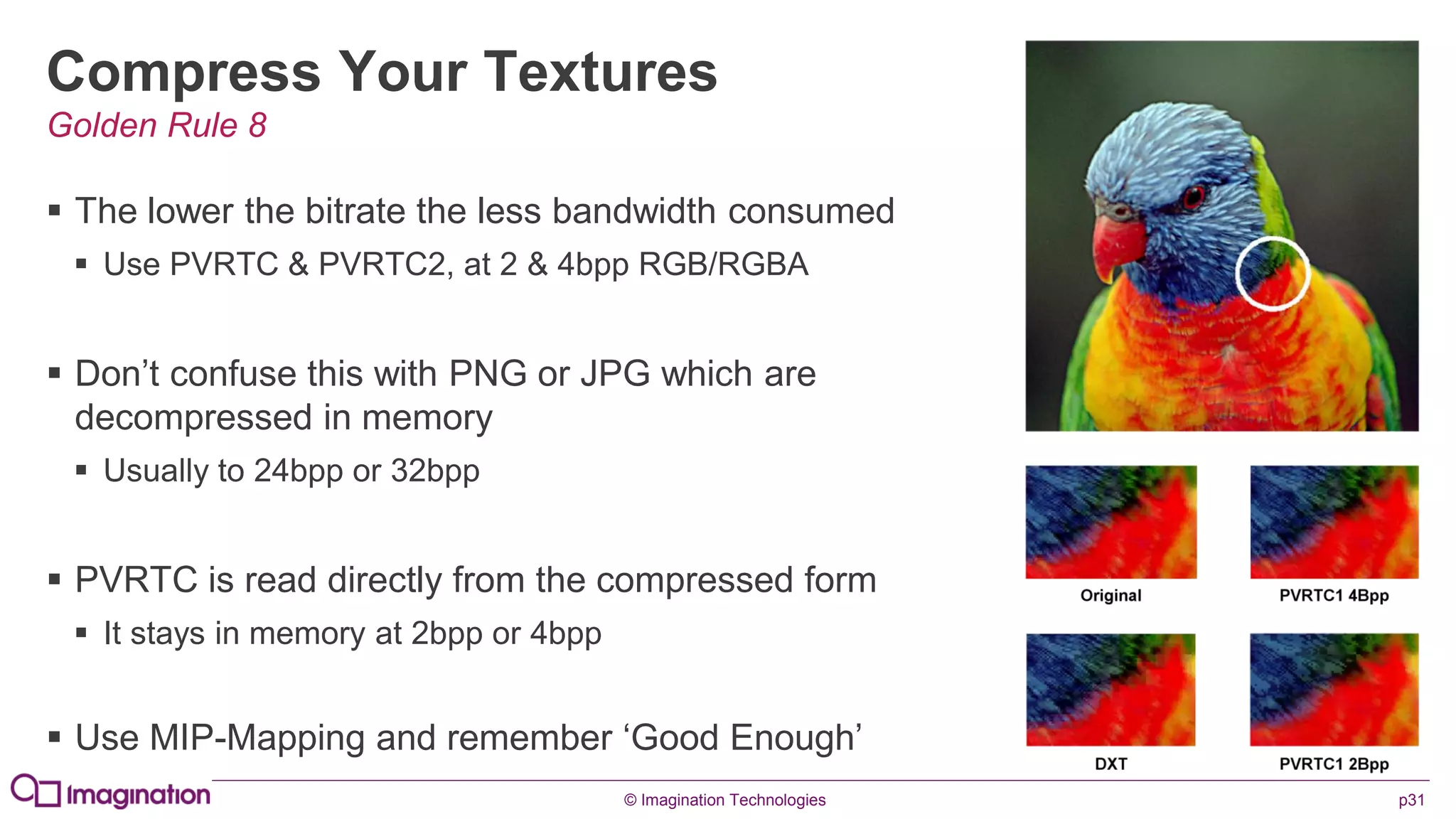 © Imagination Technologies p31
Compress Your Textures
 The lower the bitrate the less bandwidth consumed
 Use PVRTC & PVRTC2, at 2 & 4bpp RGB/RGBA
 Don’t confuse this with PNG or JPG which are
decompressed in memory
 Usually to 24bpp or 32bpp
 PVRTC is read directly from the compressed form
 It stays in memory at 2bpp or 4bpp
 Use MIP-Mapping and remember ‘Good Enough’
Golden Rule 8
 