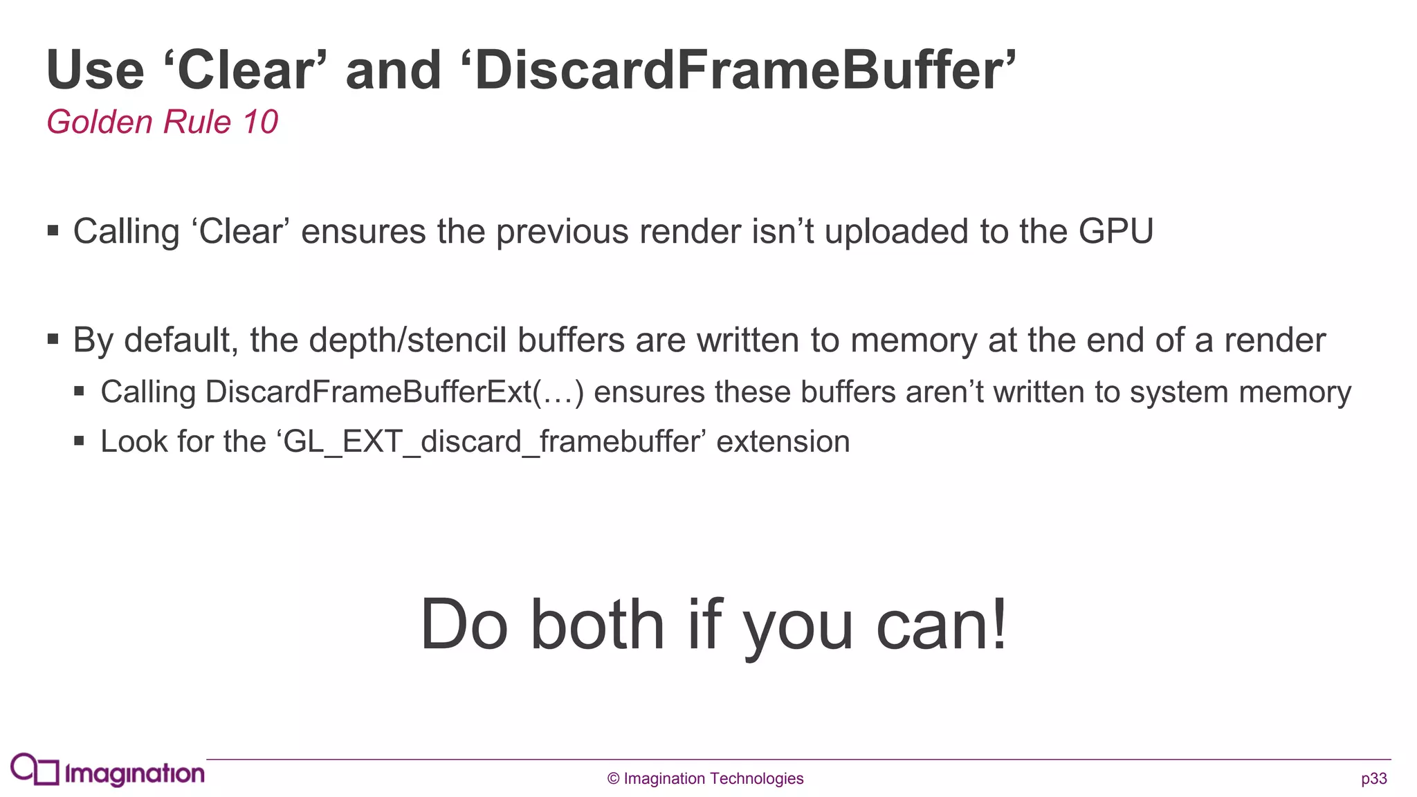 © Imagination Technologies p33
Use ‘Clear’ and ‘DiscardFrameBuffer’
 Calling ‘Clear’ ensures the previous render isn’t uploaded to the GPU
 By default, the depth/stencil buffers are written to memory at the end of a render
 Calling DiscardFrameBufferExt(…) ensures these buffers aren’t written to system memory
 Look for the ‘GL_EXT_discard_framebuffer’ extension
Do both if you can!
Golden Rule 10
 